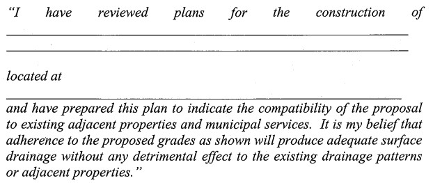 "I have reviewed plans for the construction of _____________ located at _____________ and have prepared this plan to indicate the compatibility of the proposal to existing adjacent properties and municipal services. It is my belief that adherence to the proposed grades as shown will produce adequate surface drainage without any detrimental effect to the existing drainage patterns or adjacent properties."